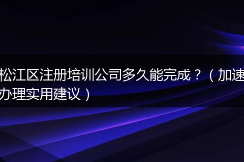 松江区注册培训公司多久能完成？（加速办理实用建议）