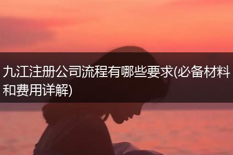 九江注册公司流程有哪些要求(必备材料和费用详解)