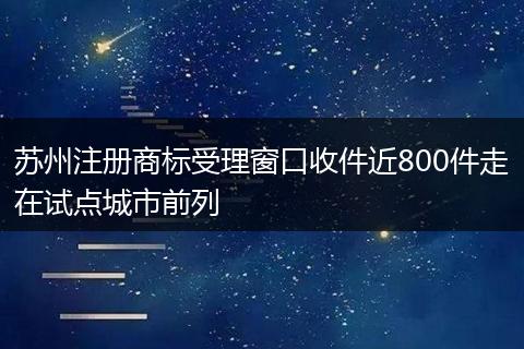 苏州注册商标受理窗口收件近800件走在试点城市前列