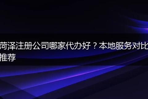 菏泽注册公司哪家代办好？本地服务对比推荐