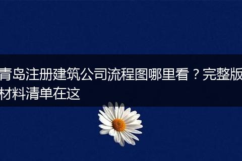 青岛注册建筑公司流程图哪里看？完整版材料清单在这