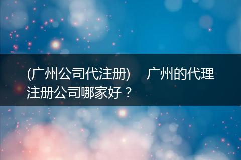 (广州公司代注册)    广州的代理注册公司哪家好？