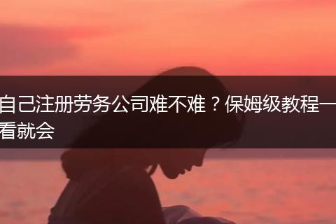 自己注册劳务公司难不难？保姆级教程一看就会