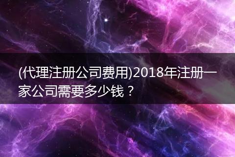 (代理注册公司费用)2018年注册一家公司需要多少钱？