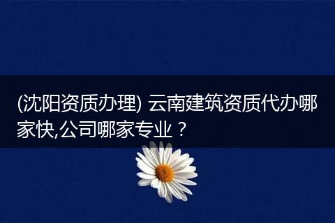 (沈阳资质办理) 云南建筑资质代办哪家快,公司哪家专业？