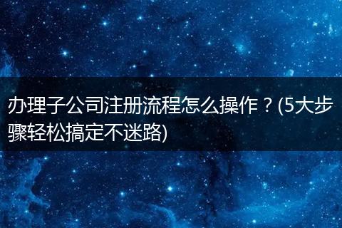 办理子公司注册流程怎么操作?(5大步骤轻松搞定不迷路)