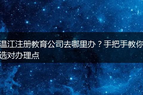 温江注册教育公司去哪里办?手把手教你选对办理点