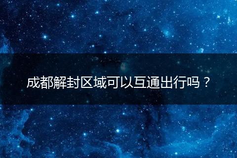 成都解封区域可以互通出行吗？