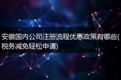 安徽国内公司注册流程优惠政策有哪些(税务减免轻松申请)