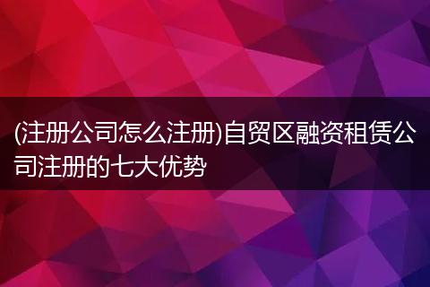 (注册公司怎么注册)自贸区融资租赁公司注册的七大优势