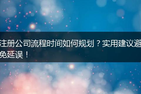 注册公司流程时间如何规划？实用建议避免延误！