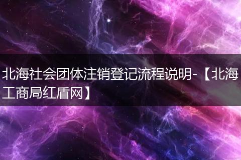 北海社会团体注销登记流程说明-【北海工商局红盾网】