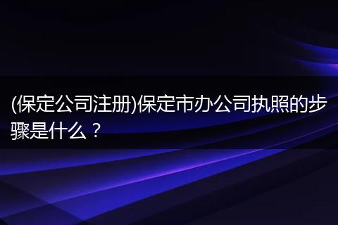 (保定公司注册)保定市办公司执照的步骤是什么？