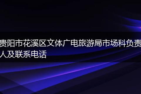 贵阳市花溪区文体广电旅游局市场科负责人及联系电话