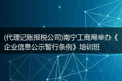 (代理记账报税公司)南宁工商局举办《企业信息公示暂行条例》培训班