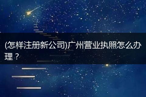 (怎样注册新公司)广州营业执照怎么办理？