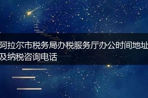 阿拉尔市税务局办税服务厅办公时间地址及纳税咨询电话