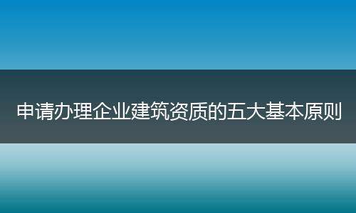 申请办理企业建筑资质的五大基本原则