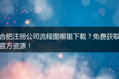 合肥注册公司流程图哪里下载？免费获取官方资源！