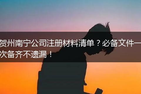 贺州南宁公司注册材料清单？必备文件一次备齐不遗漏！