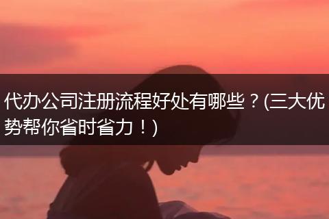 代办公司注册流程好处有哪些?(三大优势帮你省时省力!)