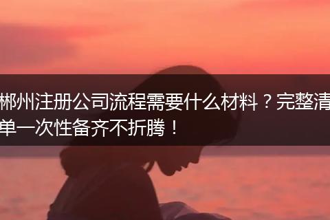 郴州注册公司流程需要什么材料？完整清单一次性备齐不折腾！