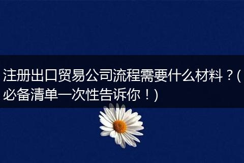 注册出口贸易公司流程需要什么材料？(必备清单一次性告诉你！)