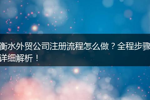 衡水外贸公司注册流程怎么做？全程步骤详细解析！