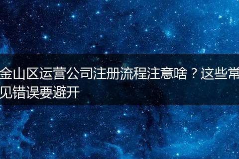 金山区运营公司注册流程注意啥？这些常见错误要避开