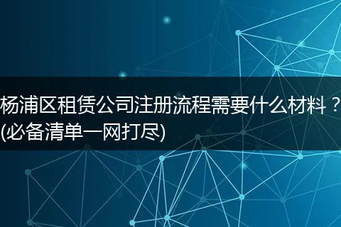 杨浦区租赁公司注册流程需要什么材料?(必备清单一网打尽)