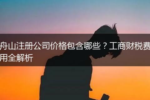 舟山注册公司价格包含哪些？工商财税费用全解析