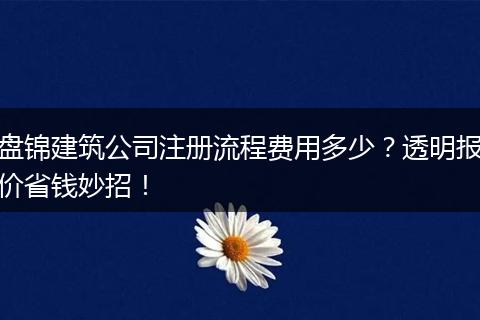 盘锦建筑公司注册流程费用多少？透明报价省钱妙招！