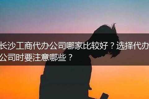 长沙工商代办公司哪家比较好？选择代办公司时要注意哪些？
