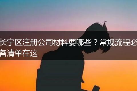 长宁区注册公司材料要哪些？常规流程必备清单在这
