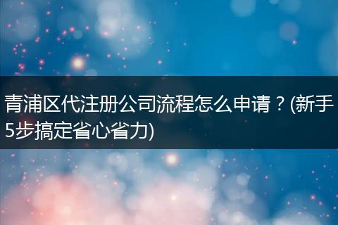 青浦区代注册公司流程怎么申请？(新手5步搞定省心省力)