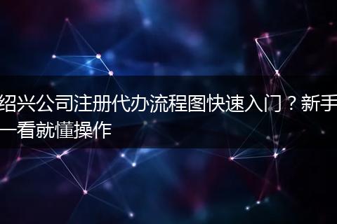 绍兴公司注册代办流程图快速入门？新手一看就懂操作