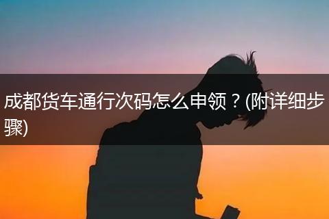 成都货车通行次码怎么申领？(附详细步骤)