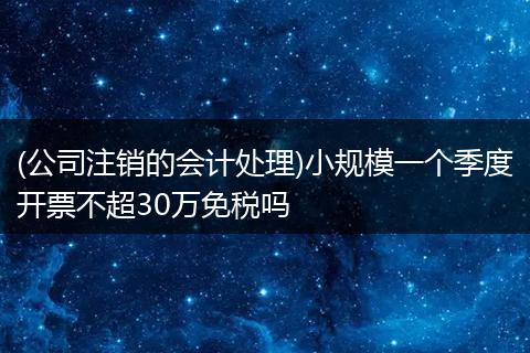 (公司注销的会计处理)小规模一个季度开票不超30万免税吗