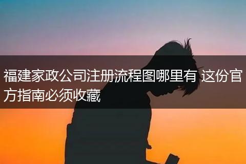 福建家政公司注册流程图哪里有 这份官方指南必须收藏