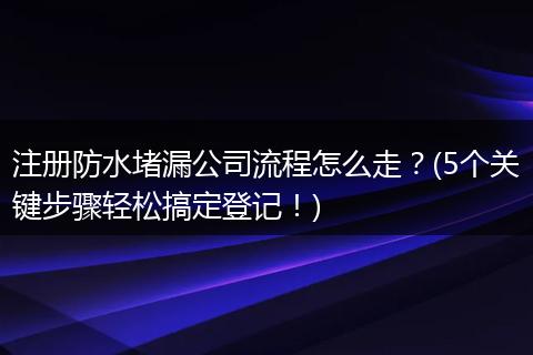 注册防水堵漏公司流程怎么走？(5个关键步骤轻松搞定登记！)