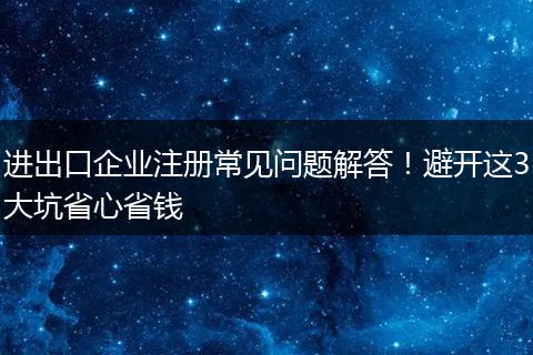 进出口企业注册常见问题解答！避开这3大坑省心省钱