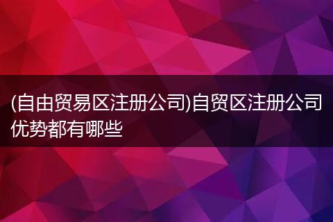 (自由贸易区注册公司)自贸区注册公司优势都有哪些