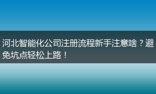 河北智能化公司注册流程新手注意啥？避免坑点轻松上路！