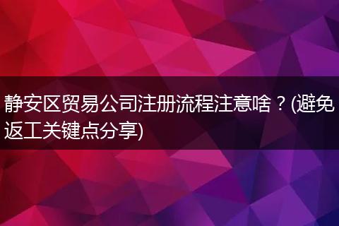 静安区贸易公司注册流程注意啥？(避免返工关键点分享)