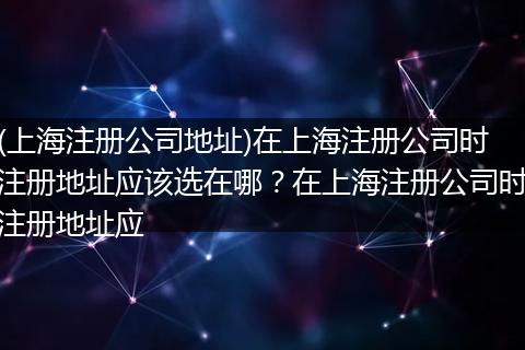 (上海注册公司地址)在上海注册公司时注册地址应该选在哪?在上海注册公司时注册地址应