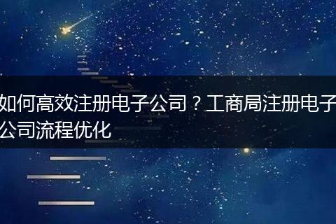 如何高效注册电子公司？工商局注册电子公司流程优化
