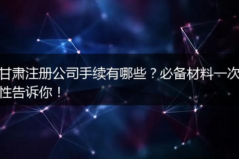 甘肃注册公司手续有哪些？必备材料一次性告诉你！