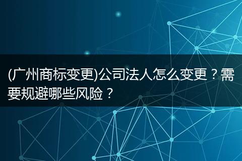 (广州商标变更)公司法人怎么变更？需要规避哪些风险？