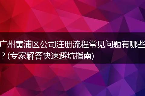 广州黄浦区公司注册流程常见问题有哪些？(专家解答快速避坑指南)