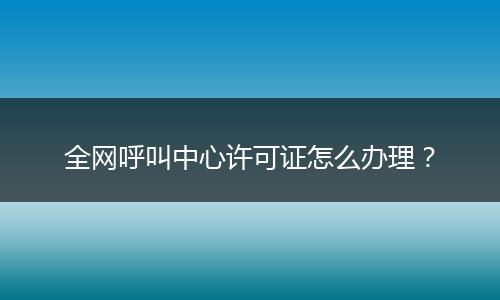 全网呼叫中心许可证怎么办理？